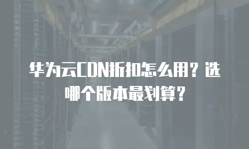 华为云CDN折扣怎么用？选哪个版本最划算？