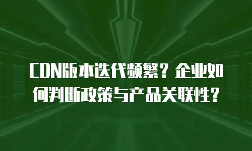 CDN版本迭代频繁？企业如何判断政策与产品关联性？