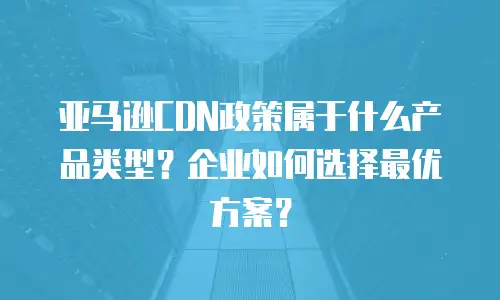 亚马逊CDN政策属于什么产品类型？企业如何选择最优方案？