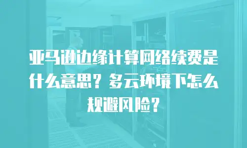 亚马逊边缘计算网络续费是什么意思？多云环境下怎么规避风险？