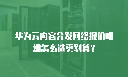 华为云内容分发网络报价明细怎么选更划算？