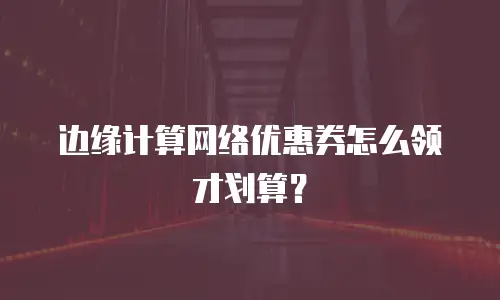 边缘计算网络优惠券怎么领才划算？