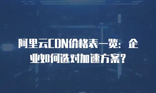 阿里云CDN价格表一览：企业如何选对加速方案？
