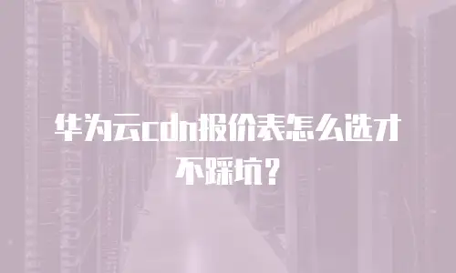 华为云cdn报价表怎么选才不踩坑？