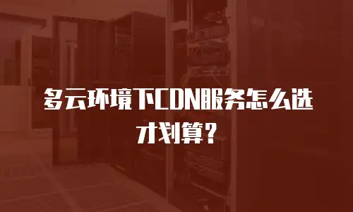 多云环境下CDN服务怎么选才划算？