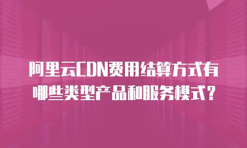 阿里云CDN费用结算方式有哪些类型产品和服务模式？