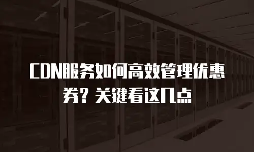 CDN服务如何高效管理优惠券？关键看这几点