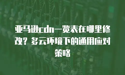 亚马逊cdn一览表在哪里修改？多云环境下的通用应对策略