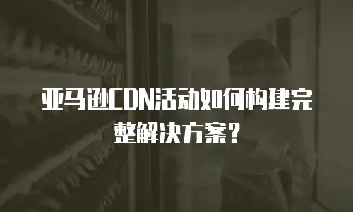 亚马逊CDN活动如何构建完整解决方案？
