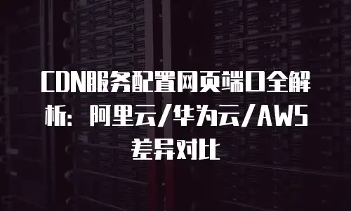 CDN服务配置网页端口全解析：阿里云/华为云/AWS差异对比