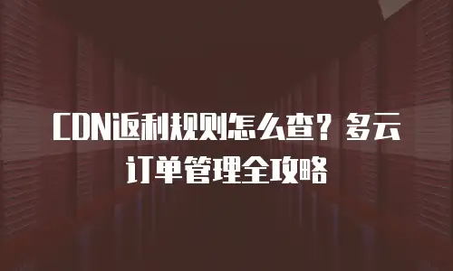CDN返利规则怎么查？多云订单管理全攻略