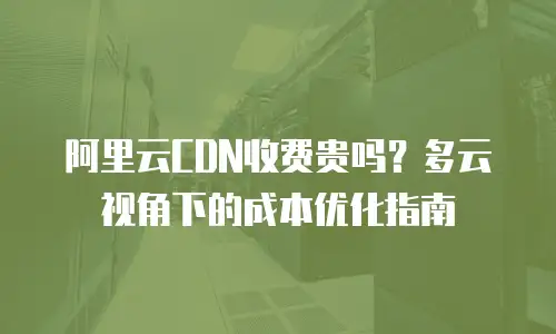 阿里云CDN收费贵吗？多云视角下的成本优化指南