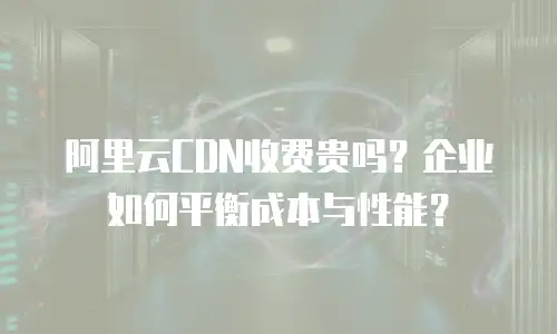 阿里云CDN收费贵吗？企业如何平衡成本与性能？