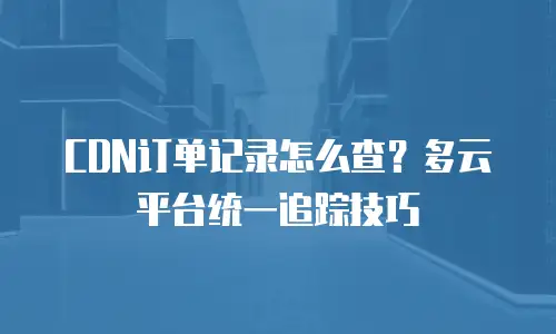 CDN订单记录怎么查？多云平台统一追踪技巧