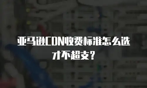 亚马逊CDN收费标准怎么选才不超支？