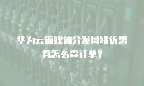 华为云流媒体分发网络优惠券怎么查订单？