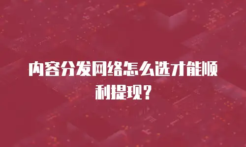 内容分发网络怎么选才能顺利提现？