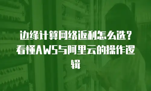 边缘计算网络返利怎么选？看懂AWS与阿里云的操作逻辑