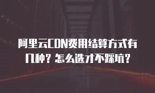 阿里云CDN费用结算方式有几种？怎么选才不踩坑？