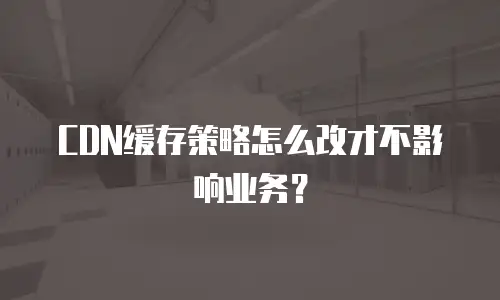 CDN缓存策略怎么改才不影响业务？