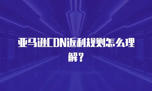 亚马逊CDN返利规则怎么理解？
