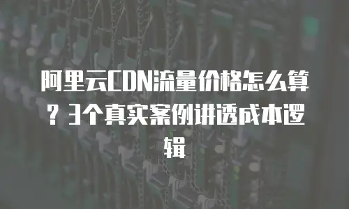 阿里云CDN流量价格怎么算？3个真实案例讲透成本逻辑
