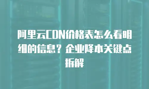 阿里云CDN价格表怎么看明细的信息？企业降本关键点拆解