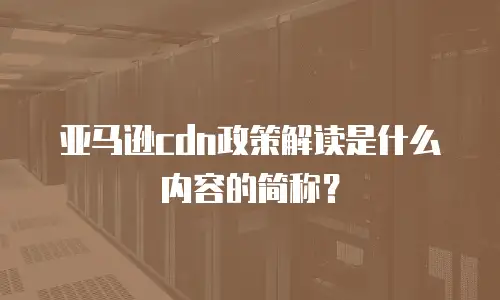 亚马逊cdn政策解读是什么内容的简称？