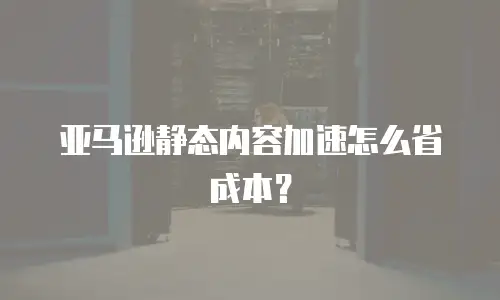 亚马逊静态内容加速怎么省成本？