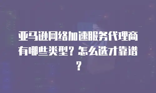 亚马逊网络加速服务代理商有哪些类型？怎么选才靠谱？