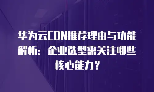 华为云CDN推荐理由与功能解析：企业选型需关注哪些核心能力？