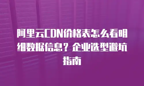 阿里云CDN价格表怎么看明细数据信息？企业选型避坑指南