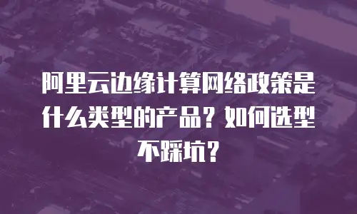 阿里云边缘计算网络政策是什么类型的产品？如何选型不踩坑？