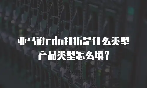 亚马逊cdn打折是什么类型产品类型怎么填？