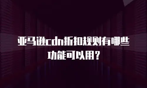 亚马逊cdn折扣规则有哪些功能可以用？