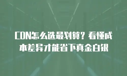 CDN怎么选最划算？看懂成本差异才能省下真金白银