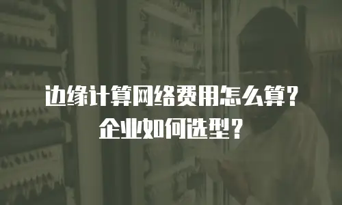 边缘计算网络费用怎么算？企业如何选型？