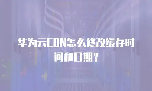 华为云CDN怎么修改缓存时间和日期？