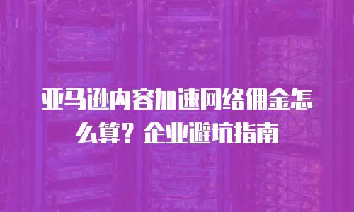 亚马逊内容加速网络佣金怎么算？企业避坑指南