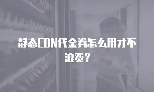 静态CDN代金券怎么用才不浪费？