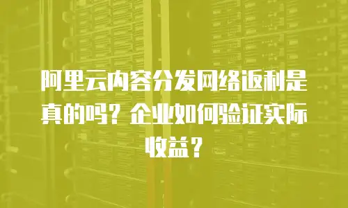 阿里云内容分发网络返利是真的吗？企业如何验证实际收益？