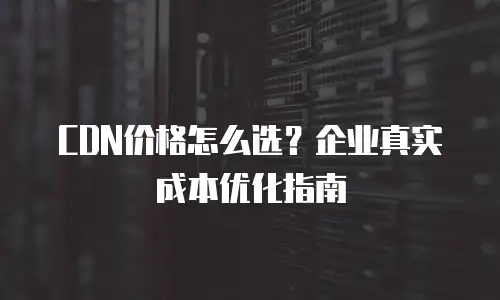 CDN价格怎么选？企业真实成本优化指南