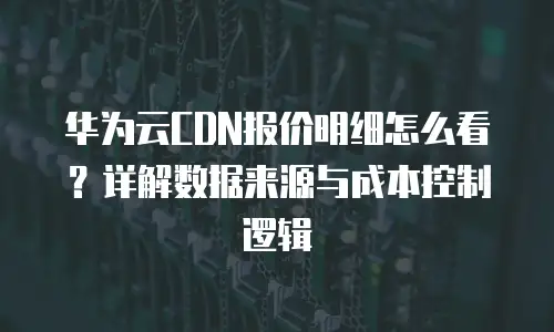 华为云CDN报价明细怎么看？详解数据来源与成本控制逻辑