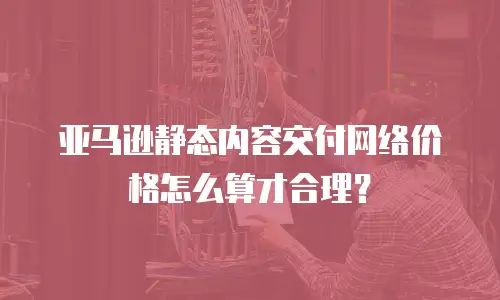 亚马逊静态内容交付网络价格怎么算才合理？