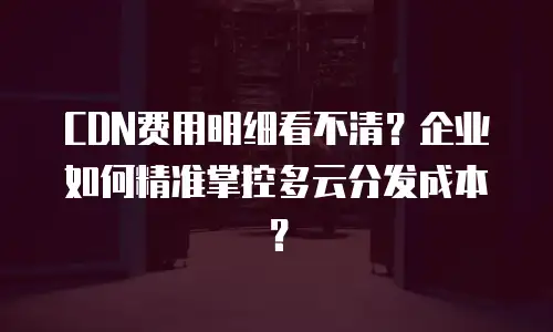 CDN费用明细看不清？企业如何精准掌控多云分发成本？