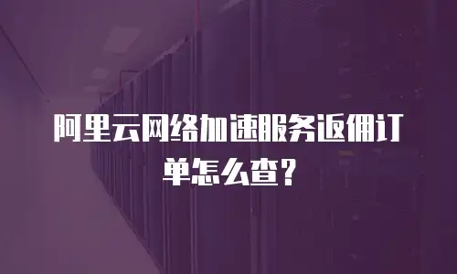 阿里云网络加速服务返佣订单怎么查？