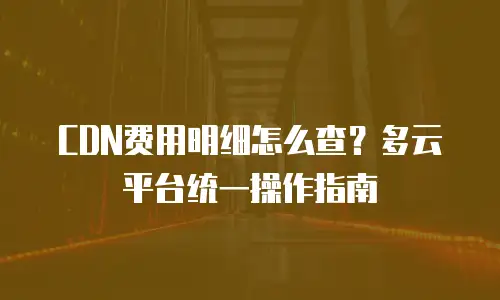 CDN费用明细怎么查？多云平台统一操作指南