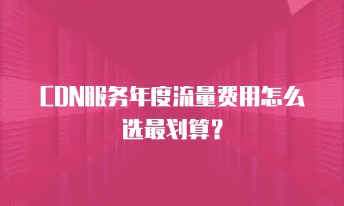 CDN服务年度流量费用怎么选最划算？