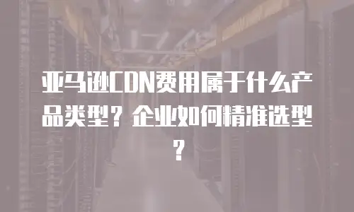 亚马逊CDN费用属于什么产品类型？企业如何精准选型？