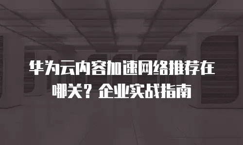 华为云内容加速网络推荐在哪关？企业实战指南